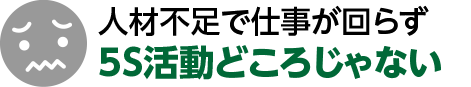 人材不足で仕事が回らず

5S活動どころじゃない