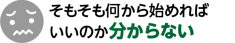 そもそも何から始めれば

いいのか分からない