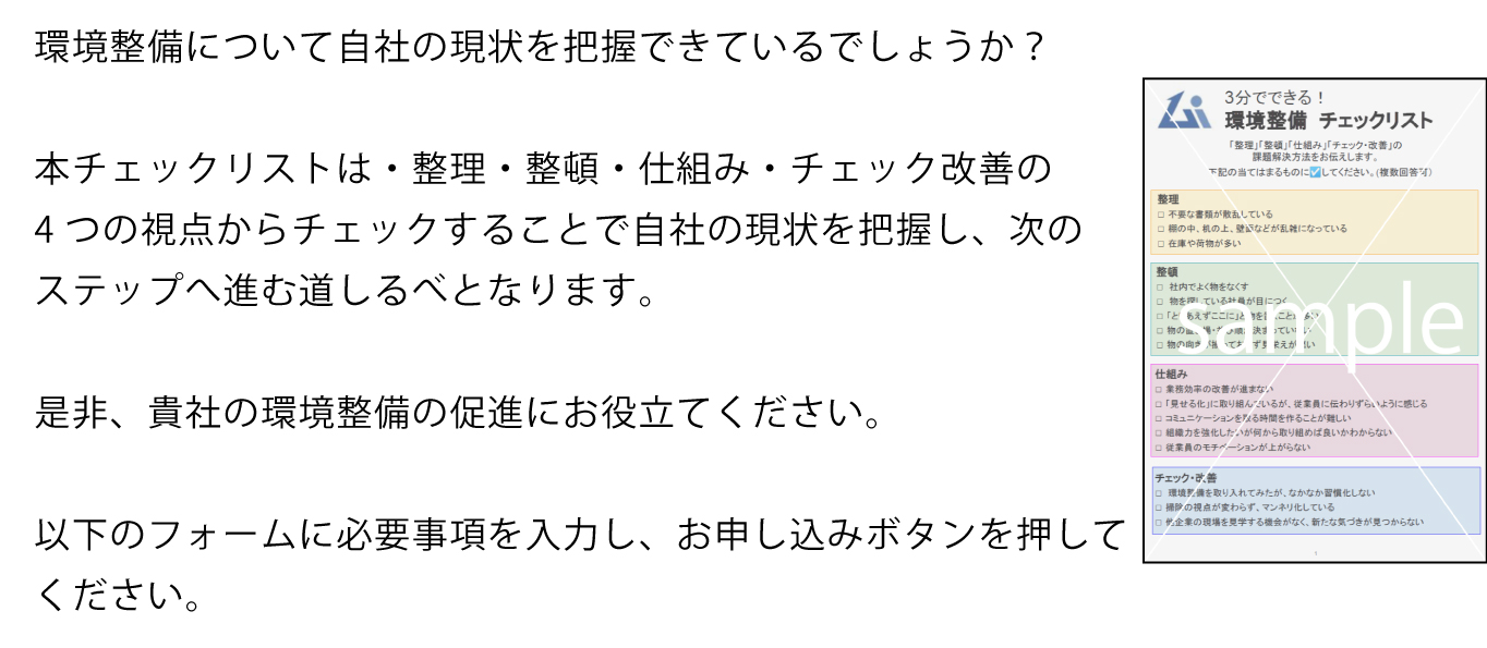 環境整備について自社の現状を把握できているでしょうか？そんな経営者の皆様へチェックリストをご用意しました。
本チェックリストは・整理・整頓・仕組み・チェック改善の4つの視点からチェックすることで自社の現状を把握し、次のステップへ進む道しるべとなります。
	是非、貴社の環境整備の促進にお役立てください。
	以下のフォームに必要事項を入力し、お申し込みボタンを押してください。