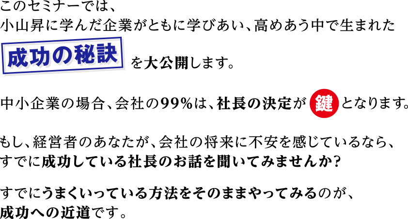 



このセミナーでは、
小山昇に学んだ企業がともに学びあい、
高めあう中で生まれた
【成功の秘訣】を大公開します。
中小企業の場合、会社の99％は、社長の決定が鍵となります。
つまり、社長の生き方や考え方が直接会社に大きな影響を及ぼします。
もし、経営者のあなたが、会社の将来に不安を感じているなら、
すでに成功している社長のお話を聞いてみませんか？
すでにうまくいっている方法をそのままやってみるのが、成功への近道です。