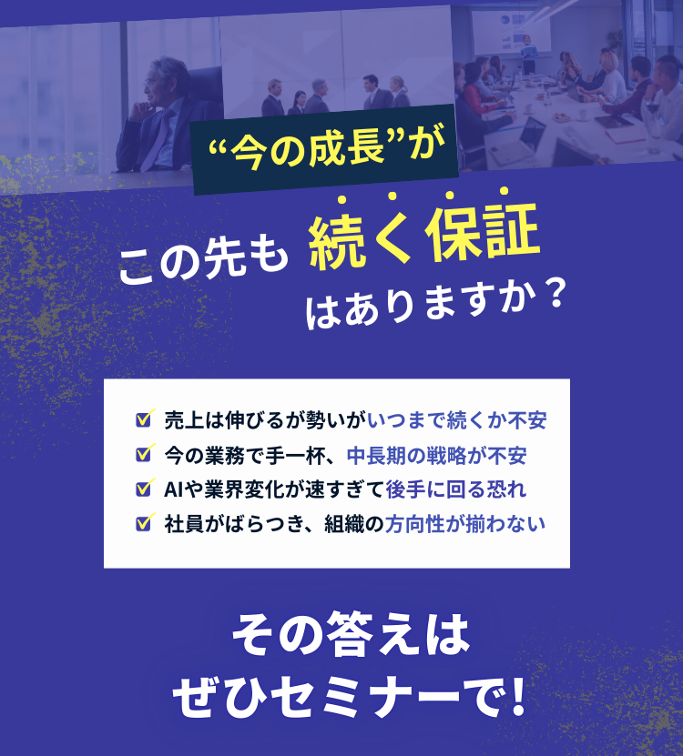 今の成長がこの先も続く保証はありますか？売上は伸びるが勢いがいつまで続くか不安、今の業務で手一杯で中長期の戦略が不安、AIや業界変化が速すぎて後手に回る恐れ、社員がばらつき組織の方向性が揃わない。その答えはぜひセミナーで！